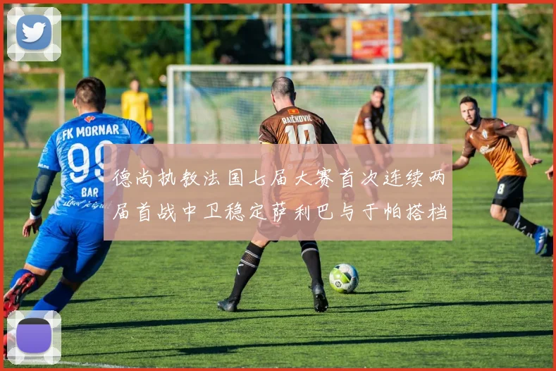德尚执教法国七届大赛首次连续两届首战中卫稳定萨利巴与于帕搭档
