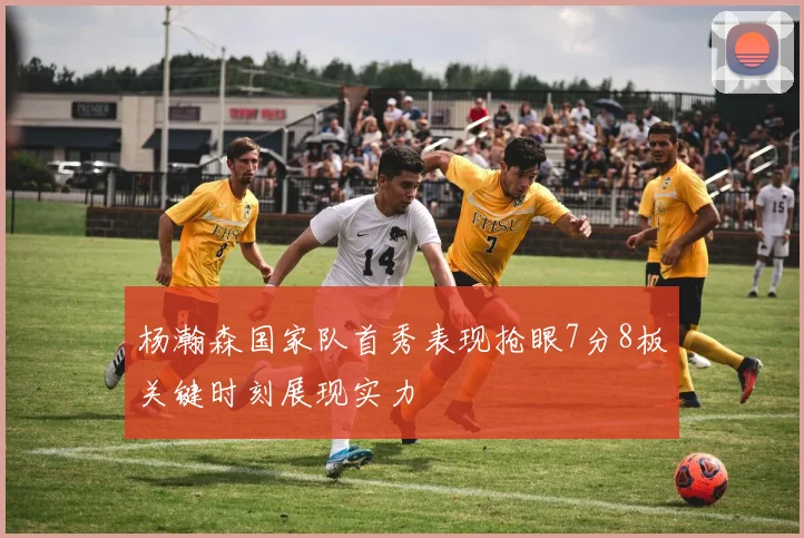 杨瀚森国家队首秀表现抢眼7分8板关键时刻展现实力