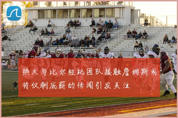 热火与比尔经纪团队接触詹姆斯或将仅剩底薪的传闻引发关注