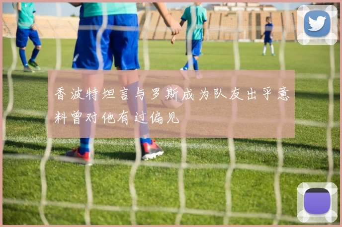 香波特坦言与罗斯成为队友出乎意料曾对他有过偏见